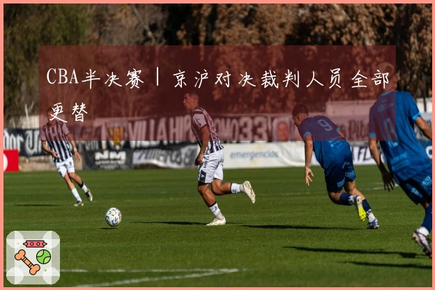 CBA半决赛｜京沪对决裁判人员全部更替