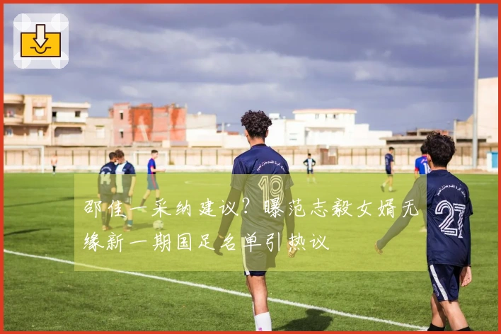 邵佳一采纳建议？曝范志毅女婿无缘新一期国足名单引热议