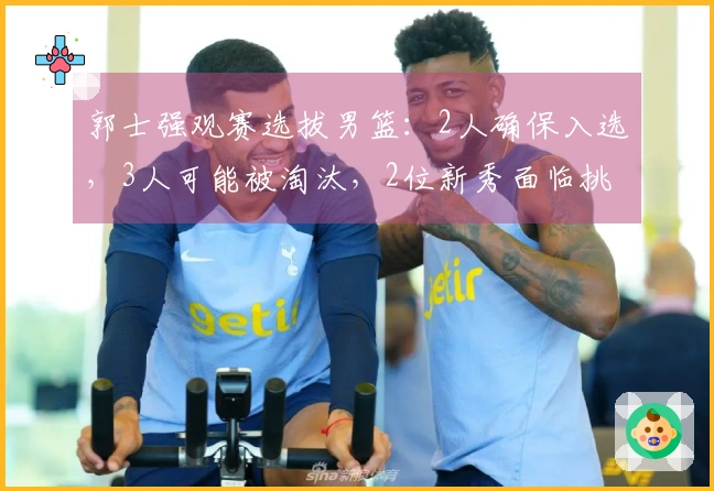 郭士强观赛选拔男篮：2人确保入选，3人可能被淘汰，2位新秀面临挑战
