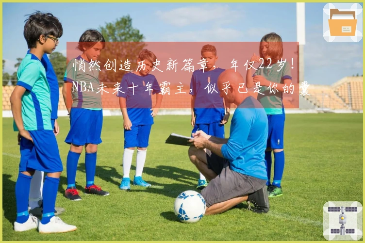 悄然创造历史新篇章，年仅22岁！NBA未来十年霸主，似乎已是你的囊中之物