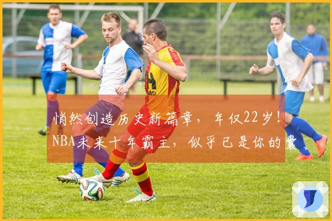 悄然创造历史新篇章，年仅22岁！NBA未来十年霸主，似乎已是你的囊中之物