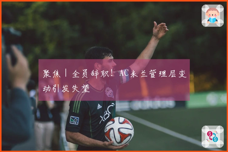 聚焦｜全员辞职！AC米兰管理层变动引发失望