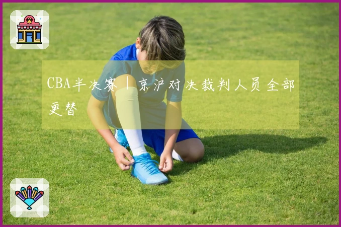 CBA半决赛｜京沪对决裁判人员全部更替